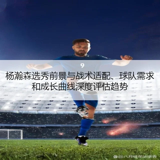 杨瀚森选秀前景与战术适配、球队需求和成长曲线深度评估趋势